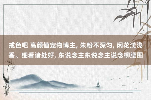 戒色吧 高颜值宠物博主, 朱粉不深匀, 闲花浅浅香。细看诸处好, 东说念主东说念主说念柳腰围