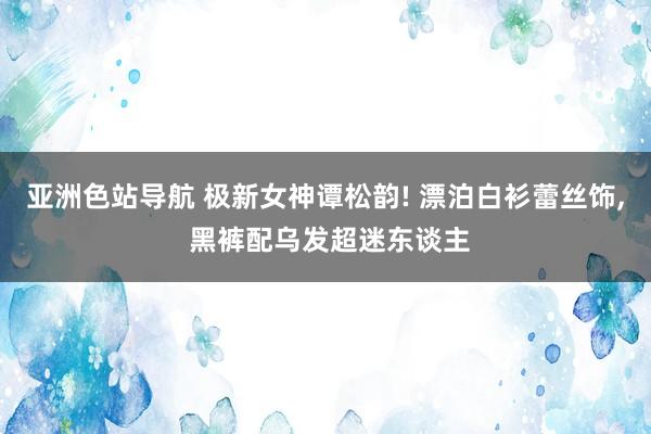亚洲色站导航 极新女神谭松韵! 漂泊白衫蕾丝饰, 黑裤配乌发超迷东谈主