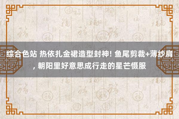 综合色站 热依扎金裙造型封神! 鱼尾剪裁+薄纱肩, 朝阳里好意思成行走的星芒慑服