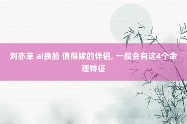 刘亦菲 ai换脸 值得嫁的伴侣, 一般会有这4个命理特征