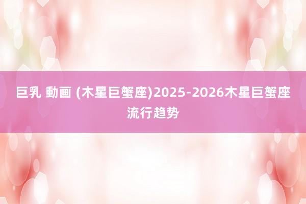 巨乳 動画 (木星巨蟹座)2025-2026木星巨蟹座流行趋势
