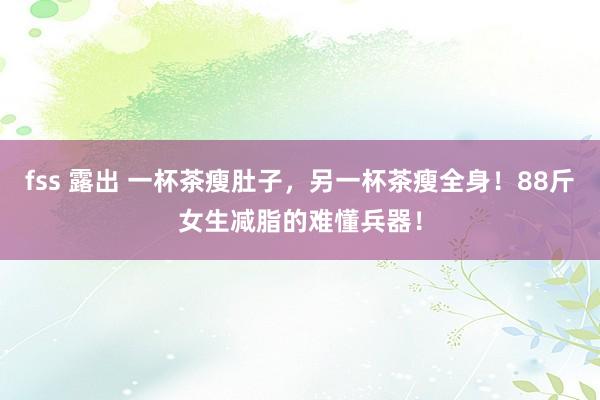 fss 露出 一杯茶瘦肚子，另一杯茶瘦全身！88斤女生减脂的难懂兵器！