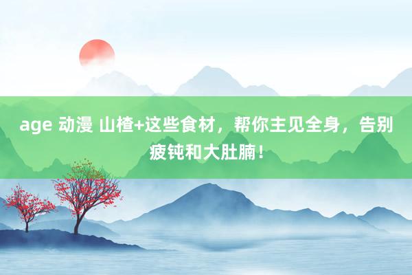 age 动漫 山楂+这些食材，帮你主见全身，告别疲钝和大肚腩！