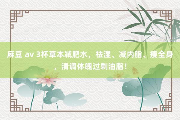麻豆 av 3杯草本减肥水，祛湿、减内脂、瘦全身，清调体魄过剩油脂！