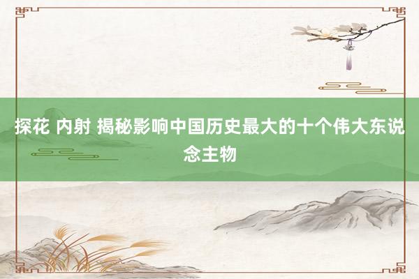 探花 内射 揭秘影响中国历史最大的十个伟大东说念主物