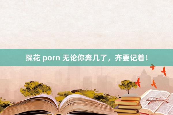 探花 porn 无论你奔几了，齐要记着！
