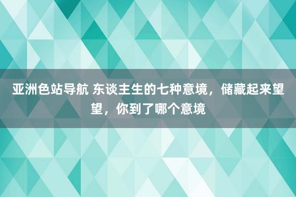 亚洲色站导航 东谈主生的七种意境，储藏起来望望，你到了哪个意境