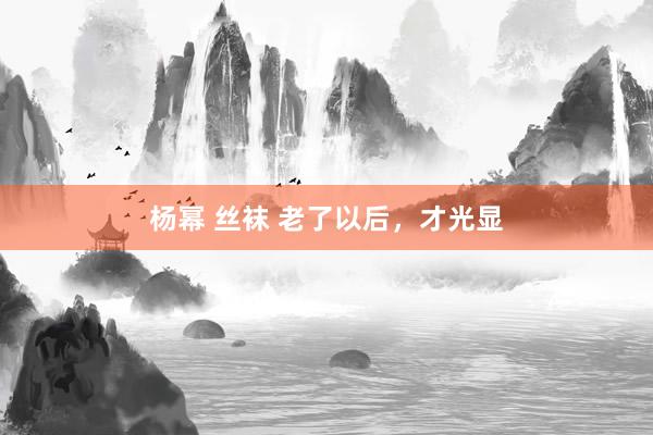 杨幂 丝袜 老了以后，才光显