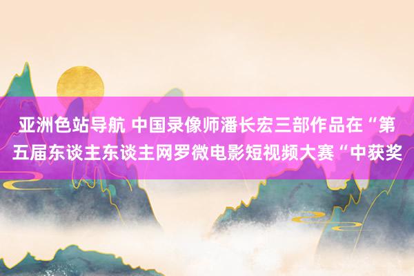 亚洲色站导航 中国录像师潘长宏三部作品在“第五届东谈主东谈主网罗微电影短视频大赛“中获奖