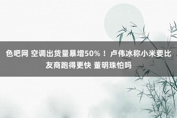 色吧网 空调出货量暴增50% ！卢伟冰称小米要比友商跑得更快 董明珠怕吗